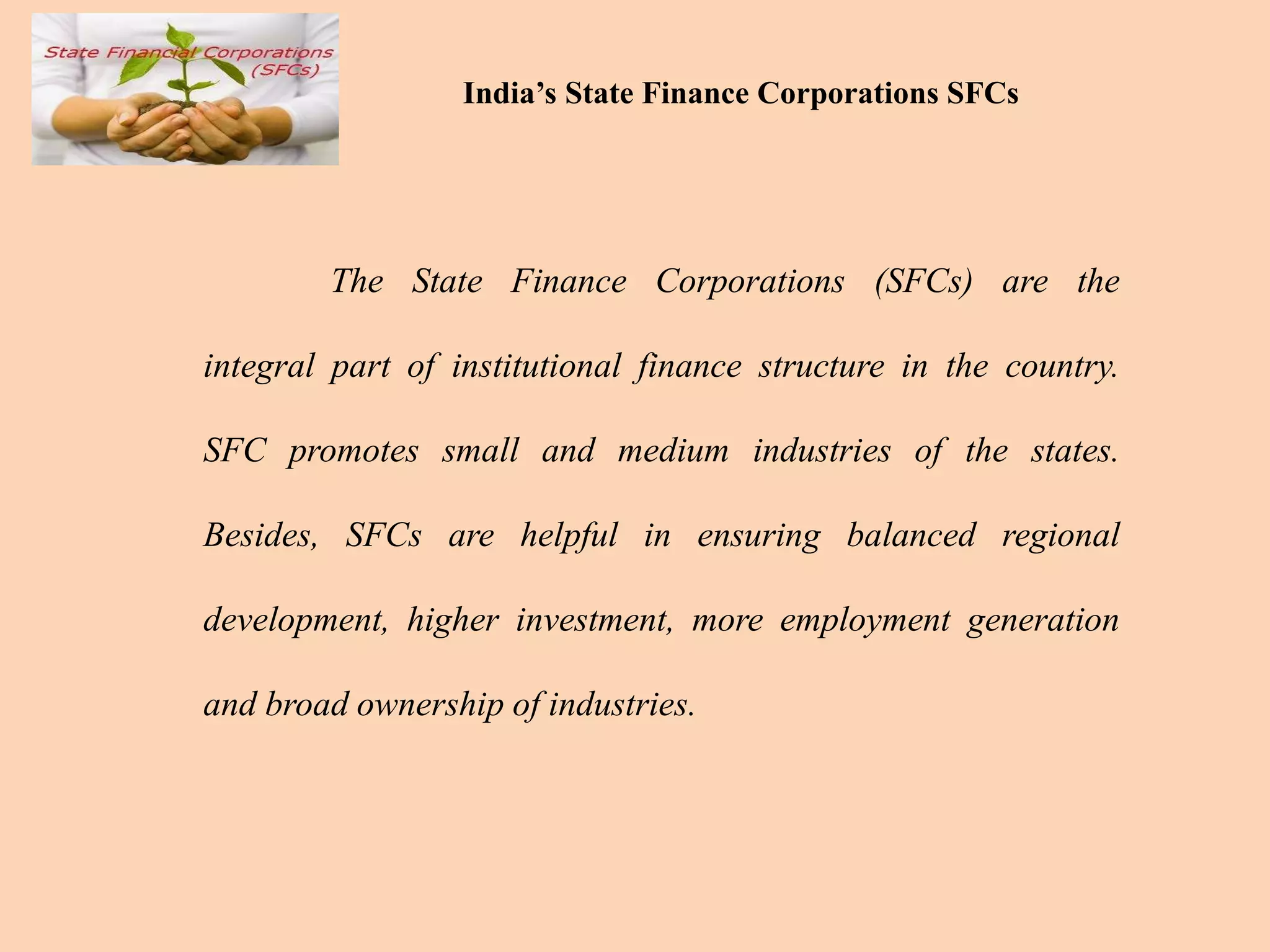 India’s State Finance Corporations SFCs
The State Finance Corporations (SFCs) are the
integral part of institutional finance structure in the country.
SFC promotes small and medium industries of the states.
Besides, SFCs are helpful in ensuring balanced regional
development, higher investment, more employment generation
and broad ownership of industries.
 