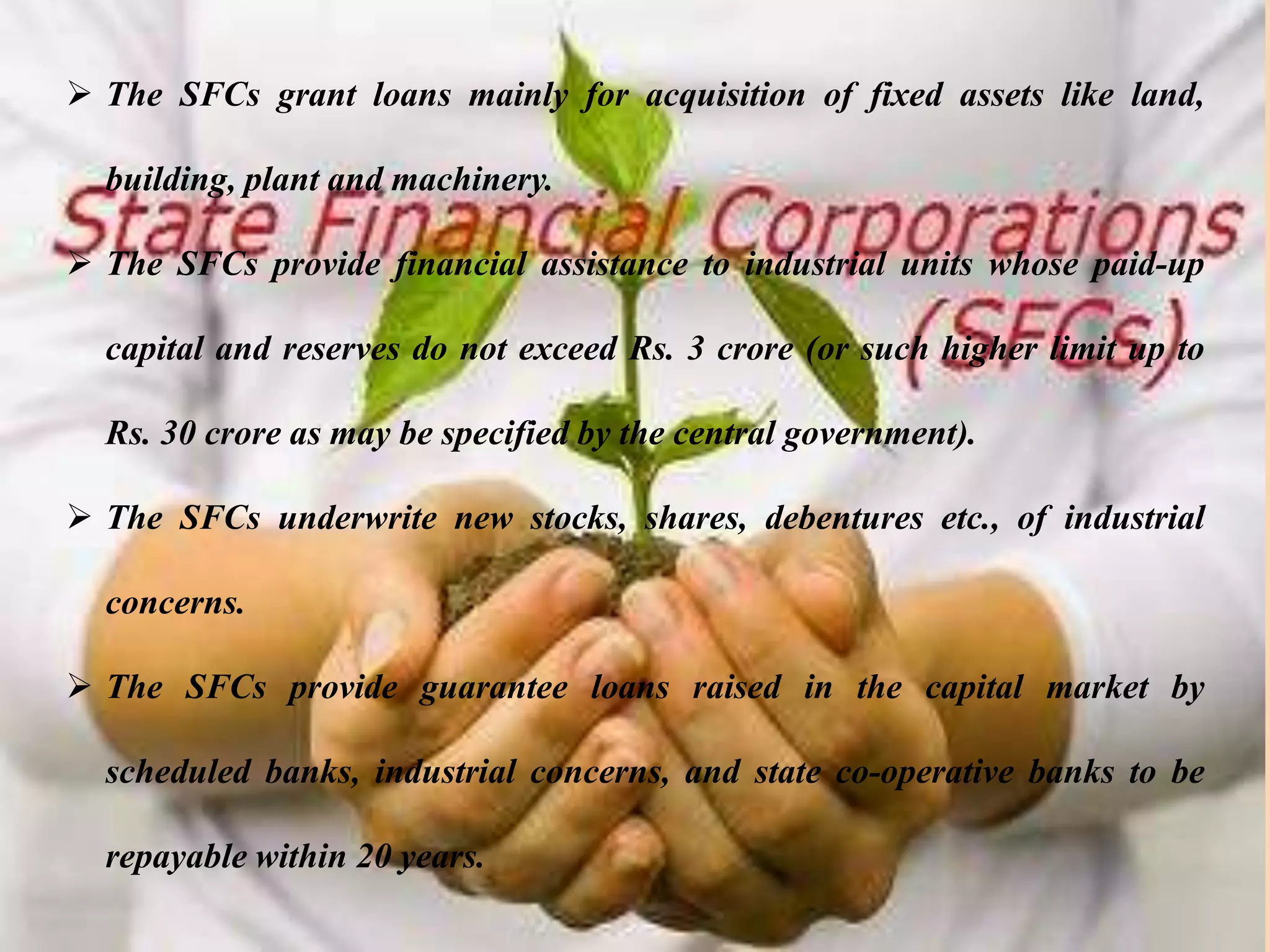 Functions
 The SFCs grant loans mainly for acquisition of fixed assets like land,
building, plant and machinery.
 The SFCs provide financial assistance to industrial units whose paid-up
capital and reserves do not exceed Rs. 3 crore (or such higher limit up to
Rs. 30 crore as may be specified by the central government).
 The SFCs underwrite new stocks, shares, debentures etc., of industrial
concerns.
 The SFCs provide guarantee loans raised in the capital market by
scheduled banks, industrial concerns, and state co-operative banks to be
repayable within 20 years.
 