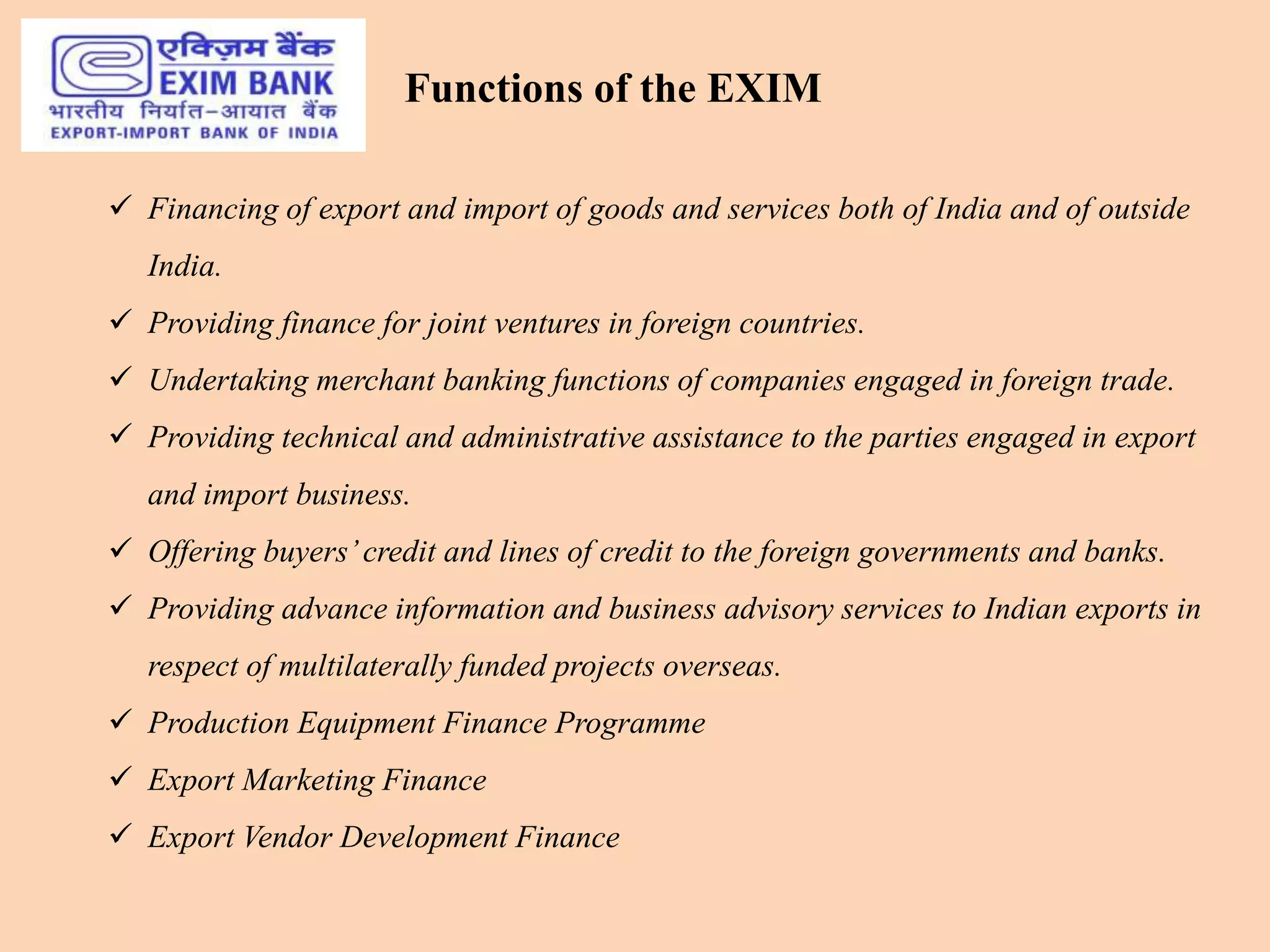  Financing of export and import of goods and services both of India and of outside
India.
 Providing finance for joint ventures in foreign countries.
 Undertaking merchant banking functions of companies engaged in foreign trade.
 Providing technical and administrative assistance to the parties engaged in export
and import business.
 Offering buyers’credit and lines of credit to the foreign governments and banks.
 Providing advance information and business advisory services to Indian exports in
respect of multilaterally funded projects overseas.
 Production Equipment Finance Programme
 Export Marketing Finance
 Export Vendor Development Finance
Functions of the EXIM
 