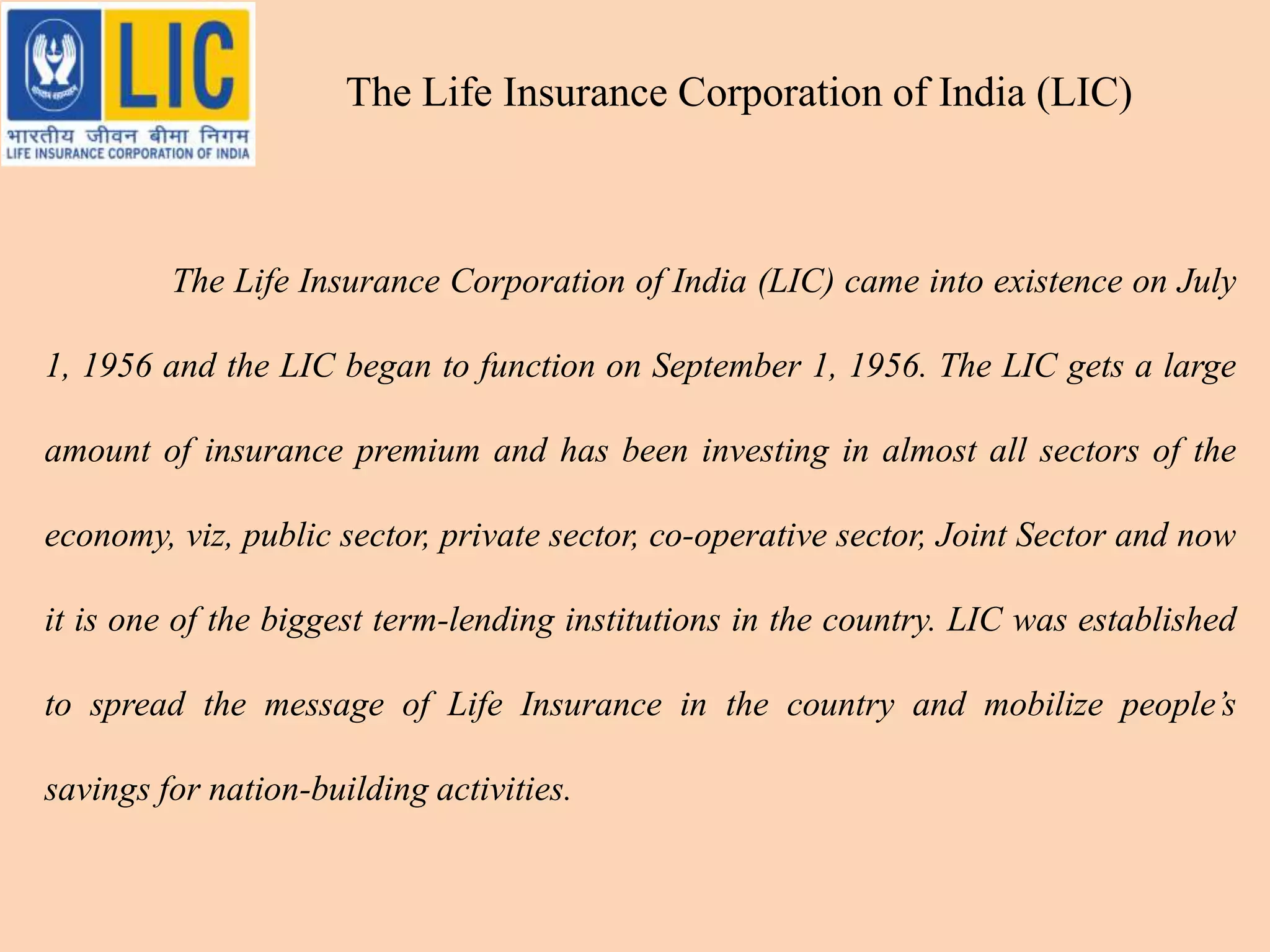 The Life Insurance Corporation of India (LIC) came into existence on July
1, 1956 and the LIC began to function on September 1, 1956. The LIC gets a large
amount of insurance premium and has been investing in almost all sectors of the
economy, viz, public sector, private sector, co-operative sector, Joint Sector and now
it is one of the biggest term-lending institutions in the country. LIC was established
to spread the message of Life Insurance in the country and mobilize people’s
savings for nation-building activities.
The Life Insurance Corporation of India (LIC)
 