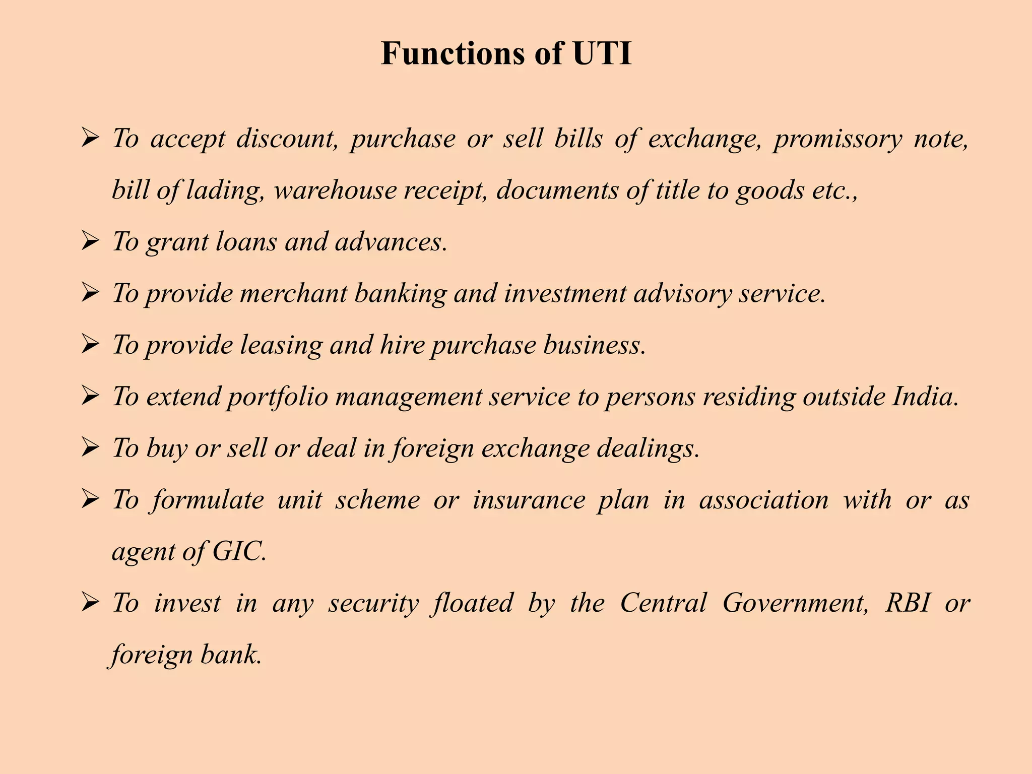  To accept discount, purchase or sell bills of exchange, promissory note,
bill of lading, warehouse receipt, documents of title to goods etc.,
 To grant loans and advances.
 To provide merchant banking and investment advisory service.
 To provide leasing and hire purchase business.
 To extend portfolio management service to persons residing outside India.
 To buy or sell or deal in foreign exchange dealings.
 To formulate unit scheme or insurance plan in association with or as
agent of GIC.
 To invest in any security floated by the Central Government, RBI or
foreign bank.
Functions of UTI
 