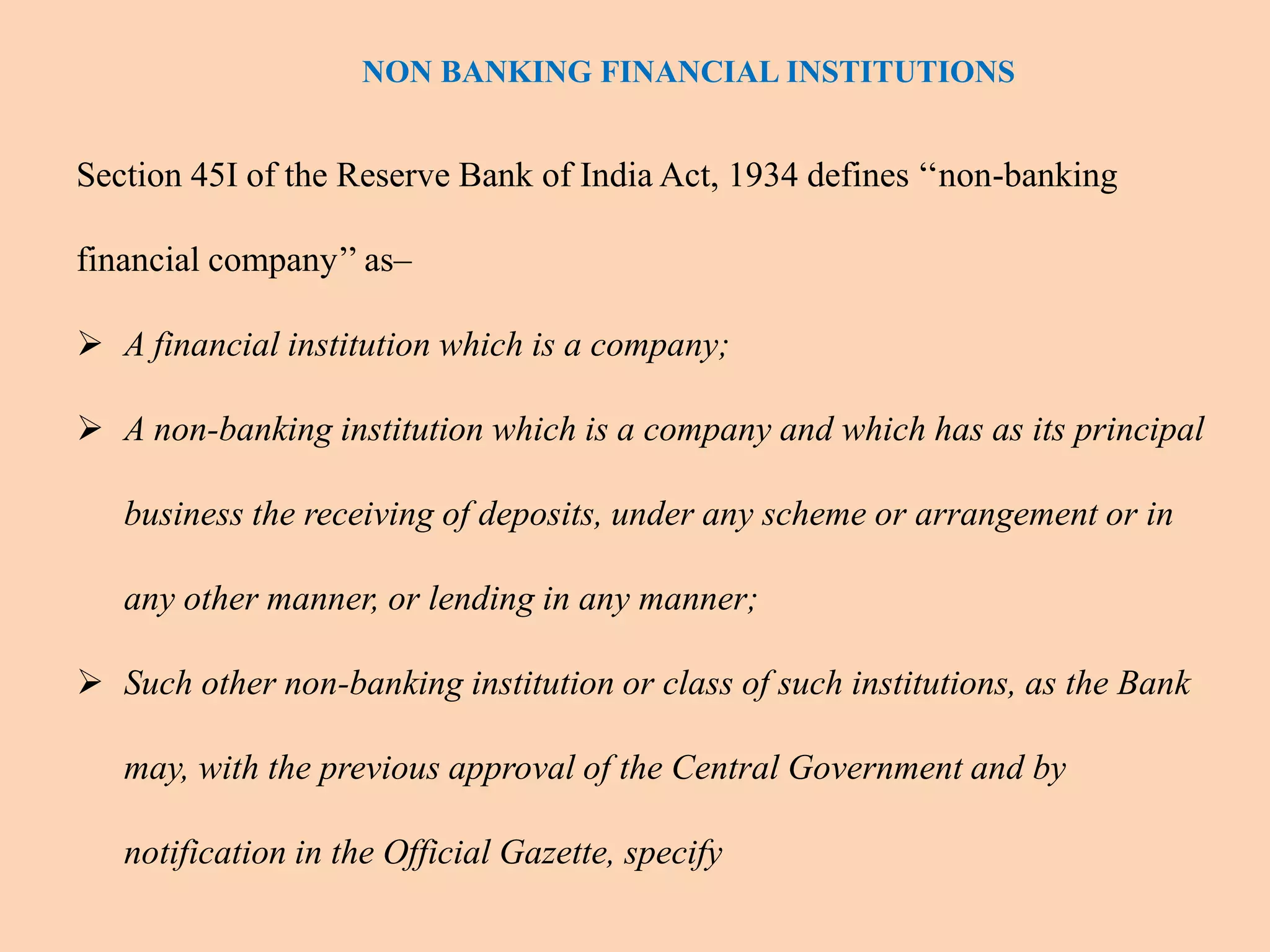 Section 45I of the Reserve Bank of India Act, 1934 defines ‘‘non-banking
financial company’’ as–
 A financial institution which is a company;
 A non-banking institution which is a company and which has as its principal
business the receiving of deposits, under any scheme or arrangement or in
any other manner, or lending in any manner;
 Such other non-banking institution or class of such institutions, as the Bank
may, with the previous approval of the Central Government and by
notification in the Official Gazette, specify
NON BANKING FINANCIAL INSTITUTIONS
 