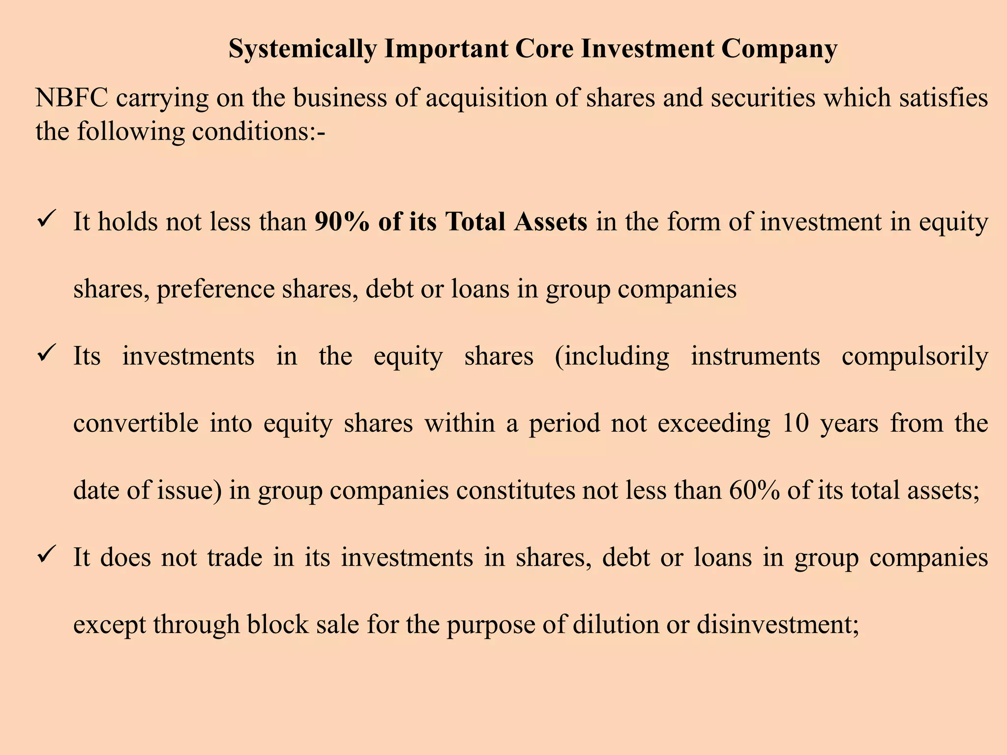 Systemically Important Core Investment Company
NBFC carrying on the business of acquisition of shares and securities which satisfies
the following conditions:-
 It holds not less than 90% of its Total Assets in the form of investment in equity
shares, preference shares, debt or loans in group companies
 Its investments in the equity shares (including instruments compulsorily
convertible into equity shares within a period not exceeding 10 years from the
date of issue) in group companies constitutes not less than 60% of its total assets;
 It does not trade in its investments in shares, debt or loans in group companies
except through block sale for the purpose of dilution or disinvestment;
 