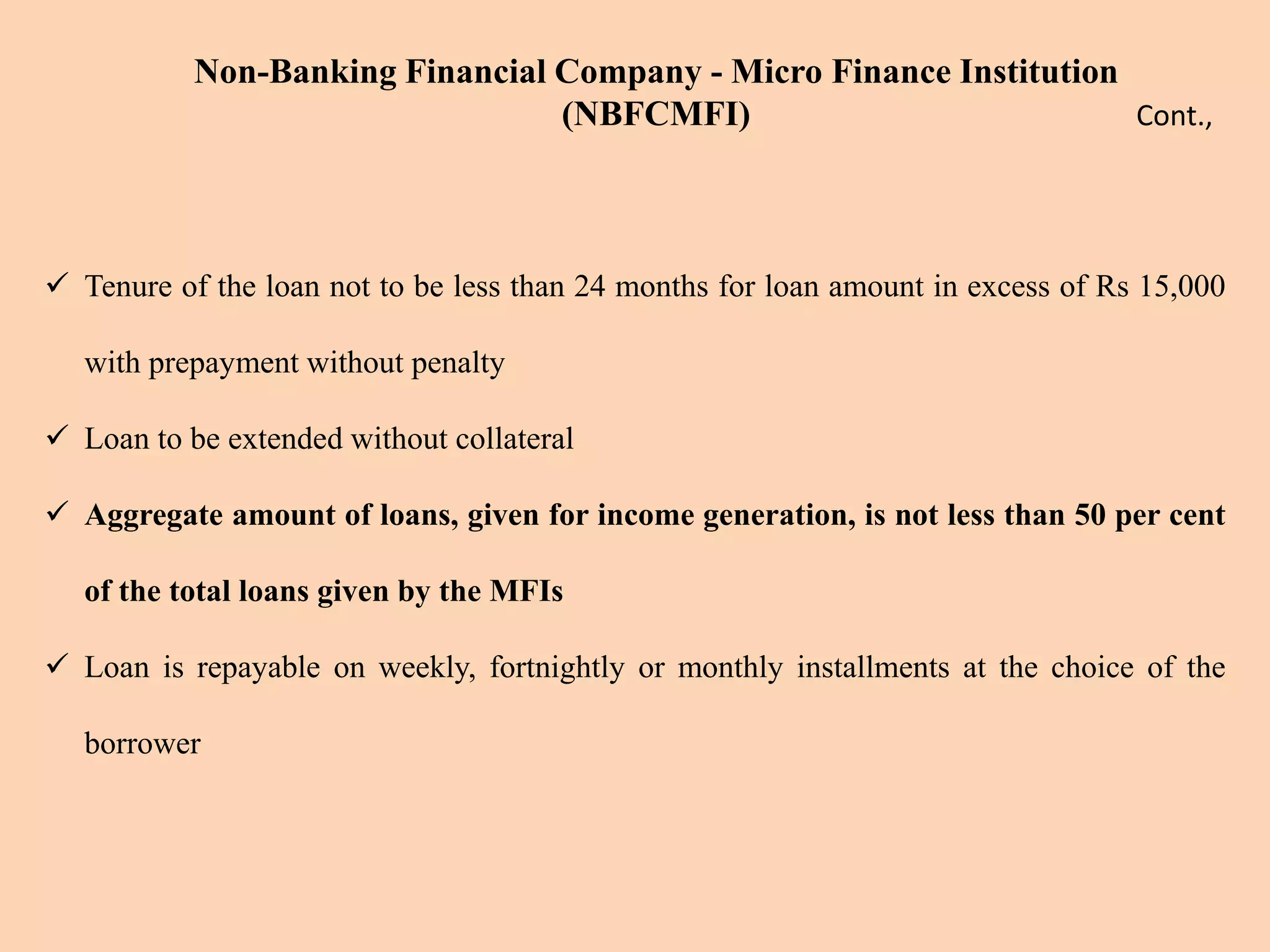  Tenure of the loan not to be less than 24 months for loan amount in excess of Rs 15,000
with prepayment without penalty
 Loan to be extended without collateral
 Aggregate amount of loans, given for income generation, is not less than 50 per cent
of the total loans given by the MFIs
 Loan is repayable on weekly, fortnightly or monthly installments at the choice of the
borrower
Non-Banking Financial Company - Micro Finance Institution
(NBFCMFI) Cont.,
 