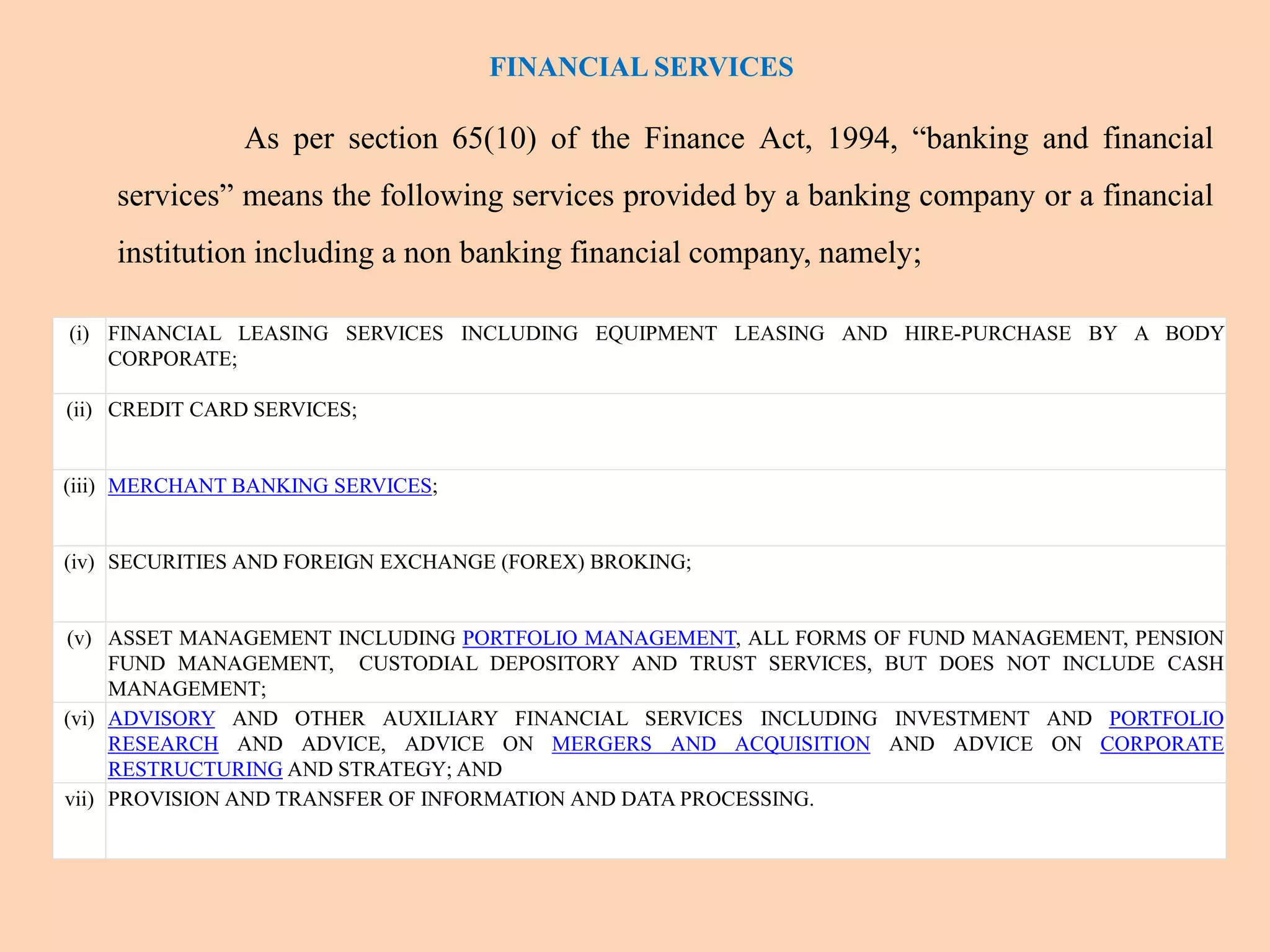 FINANCIAL SERVICES
As per section 65(10) of the Finance Act, 1994, “banking and financial
services” means the following services provided by a banking company or a financial
institution including a non banking financial company, namely;
(i) FINANCIAL LEASING SERVICES INCLUDING EQUIPMENT LEASING AND HIRE-PURCHASE BY A BODY
CORPORATE;
(ii) CREDIT CARD SERVICES;
(iii) MERCHANT BANKING SERVICES;
(iv) SECURITIES AND FOREIGN EXCHANGE (FOREX) BROKING;
(v) ASSET MANAGEMENT INCLUDING PORTFOLIO MANAGEMENT, ALL FORMS OF FUND MANAGEMENT, PENSION
FUND MANAGEMENT, CUSTODIAL DEPOSITORY AND TRUST SERVICES, BUT DOES NOT INCLUDE CASH
MANAGEMENT;
(vi) ADVISORY AND OTHER AUXILIARY FINANCIAL SERVICES INCLUDING INVESTMENT AND PORTFOLIO
RESEARCH AND ADVICE, ADVICE ON MERGERS AND ACQUISITION AND ADVICE ON CORPORATE
RESTRUCTURING AND STRATEGY; AND
vii) PROVISION AND TRANSFER OF INFORMATION AND DATA PROCESSING.
 