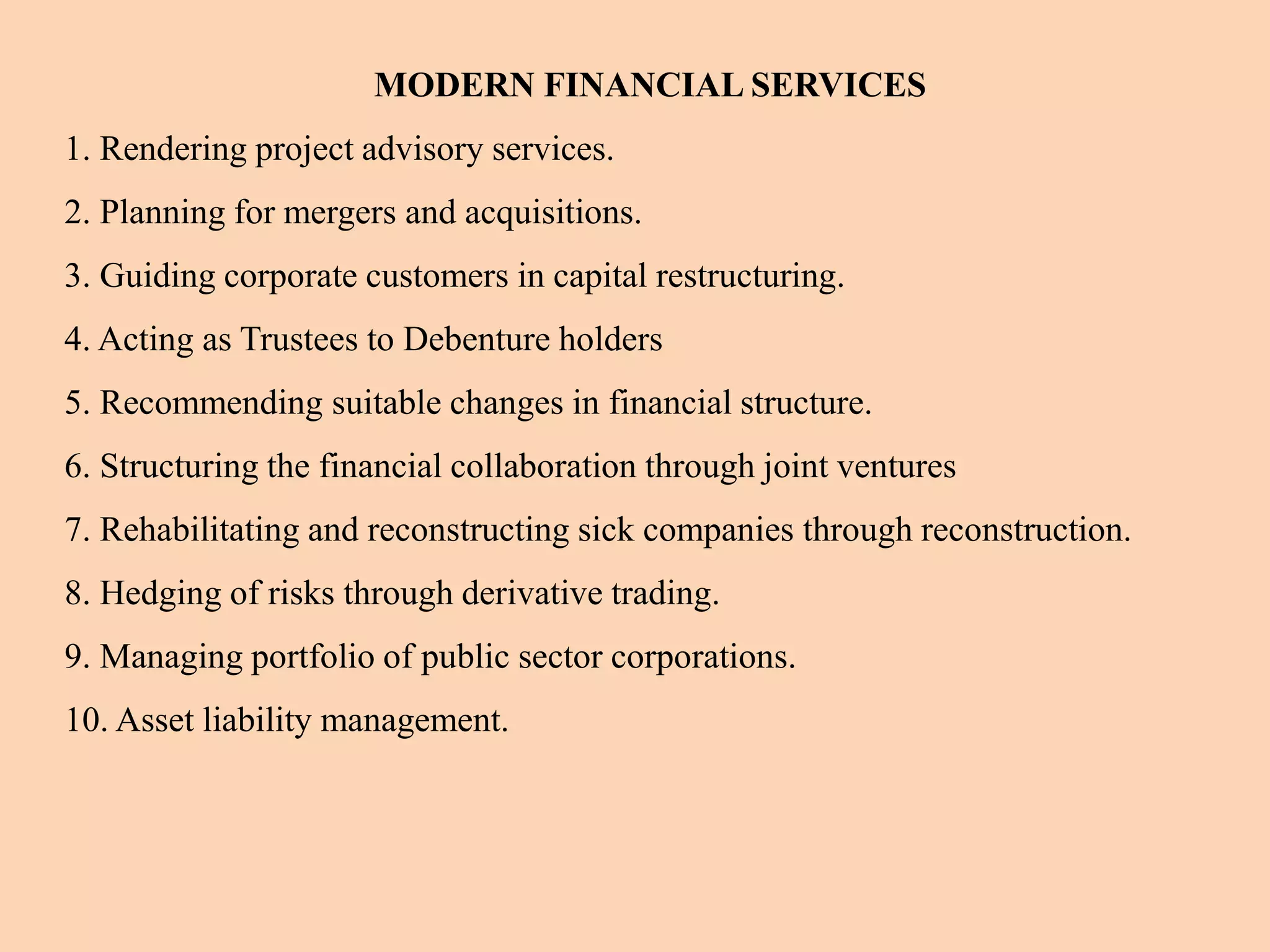 MODERN FINANCIAL SERVICES
1. Rendering project advisory services.
2. Planning for mergers and acquisitions.
3. Guiding corporate customers in capital restructuring.
4. Acting as Trustees to Debenture holders
5. Recommending suitable changes in financial structure.
6. Structuring the financial collaboration through joint ventures
7. Rehabilitating and reconstructing sick companies through reconstruction.
8. Hedging of risks through derivative trading.
9. Managing portfolio of public sector corporations.
10. Asset liability management.
 