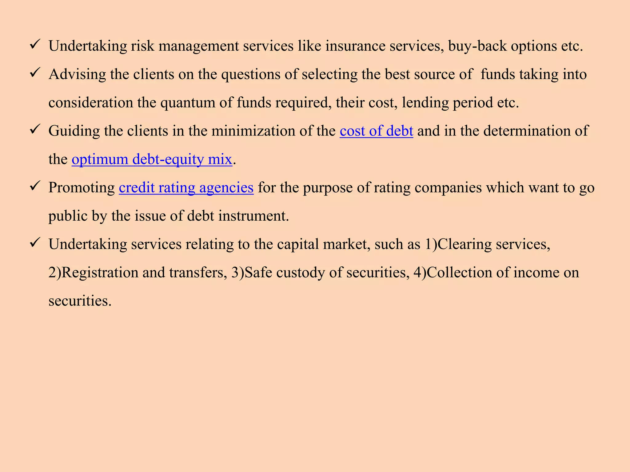  Undertaking risk management services like insurance services, buy-back options etc.
 Advising the clients on the questions of selecting the best source of funds taking into
consideration the quantum of funds required, their cost, lending period etc.
 Guiding the clients in the minimization of the cost of debt and in the determination of
the optimum debt-equity mix.
 Promoting credit rating agencies for the purpose of rating companies which want to go
public by the issue of debt instrument.
 Undertaking services relating to the capital market, such as 1)Clearing services,
2)Registration and transfers, 3)Safe custody of securities, 4)Collection of income on
securities.
 