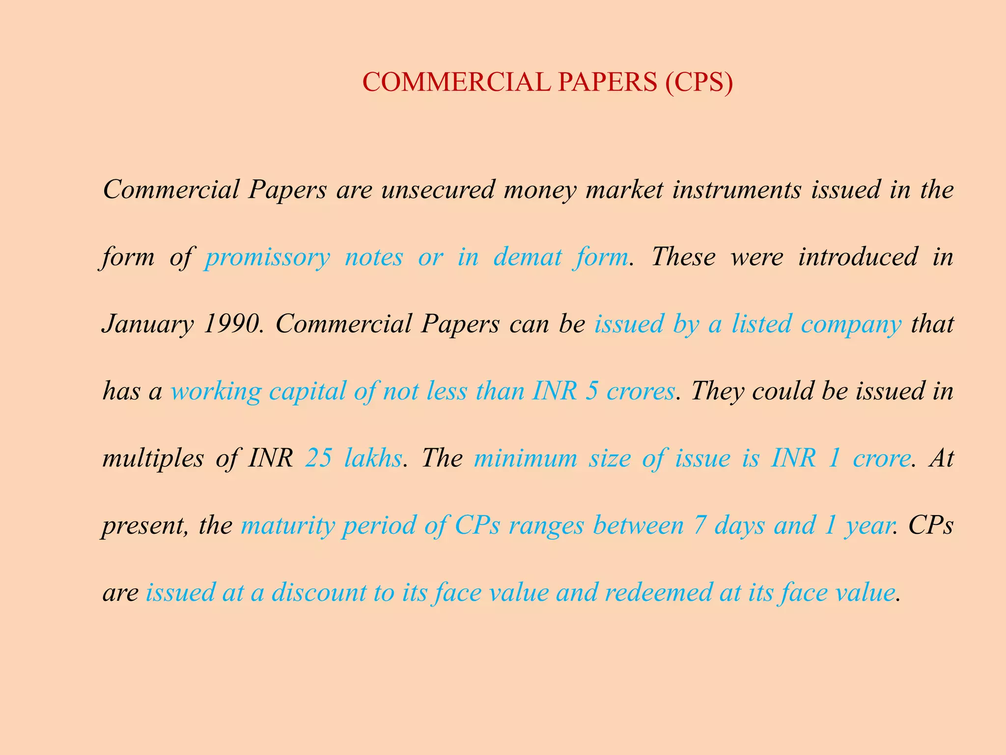 COMMERCIAL PAPERS (CPS)
Commercial Papers are unsecured money market instruments issued in the
form of promissory notes or in demat form. These were introduced in
January 1990. Commercial Papers can be issued by a listed company that
has a working capital of not less than INR 5 crores. They could be issued in
multiples of INR 25 lakhs. The minimum size of issue is INR 1 crore. At
present, the maturity period of CPs ranges between 7 days and 1 year. CPs
are issued at a discount to its face value and redeemed at its face value.
 