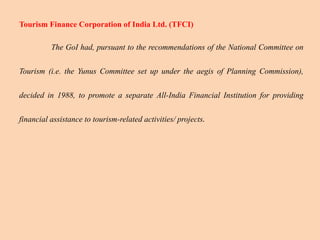 Tourism Finance Corporation of India Ltd. (TFCI)
The GoI had, pursuant to the recommendations of the National Committee on
Tourism (i.e. the Yunus Committee set up under the aegis of Planning Commission),
decided in 1988, to promote a separate All-India Financial Institution for providing
financial assistance to tourism-related activities/ projects.
 