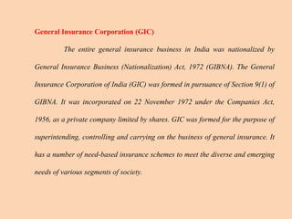 General Insurance Corporation (GIC)
The entire general insurance business in India was nationalized by
General Insurance Business (Nationalization) Act, 1972 (GIBNA). The General
Insurance Corporation of India (GIC) was formed in pursuance of Section 9(1) of
GIBNA. It was incorporated on 22 November 1972 under the Companies Act,
1956, as a private company limited by shares. GIC was formed for the purpose of
superintending, controlling and carrying on the business of general insurance. It
has a number of need-based insurance schemes to meet the diverse and emerging
needs of various segments of society.
 