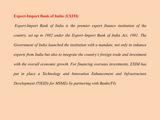 Export-Import Bank of India (EXIM)
Export-Import Bank of India is the premier export finance institution of the
country, set up in 1982 under the Export–Import Bank of India Act, 1981. The
Government of India launched the institution with a mandate, not only to enhance
exports from India but also to integrate the country’s foreign trade and investment
with the overall economic growth. For financing overseas investments, EXIM has
put in place a Technology and Innovation Enhancement and Infrastructure
Development (TIEID) for MSMEs by partnering with Banks/FIs.
 