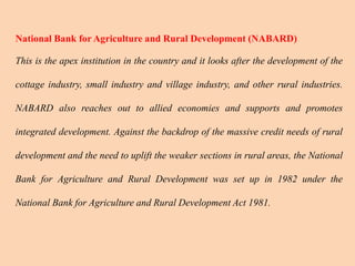 National Bank for Agriculture and Rural Development (NABARD)
This is the apex institution in the country and it looks after the development of the
cottage industry, small industry and village industry, and other rural industries.
NABARD also reaches out to allied economies and supports and promotes
integrated development. Against the backdrop of the massive credit needs of rural
development and the need to uplift the weaker sections in rural areas, the National
Bank for Agriculture and Rural Development was set up in 1982 under the
National Bank for Agriculture and Rural Development Act 1981.
 