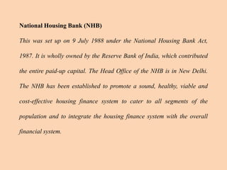 National Housing Bank (NHB)
This was set up on 9 July 1988 under the National Housing Bank Act,
1987. It is wholly owned by the Reserve Bank of India, which contributed
the entire paid-up capital. The Head Office of the NHB is in New Delhi.
The NHB has been established to promote a sound, healthy, viable and
cost-effective housing finance system to cater to all segments of the
population and to integrate the housing finance system with the overall
financial system.
 