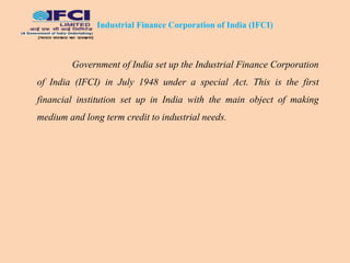 Industrial Finance Corporation of India (IFCI)
Government of India set up the Industrial Finance Corporation
of India (IFCI) in July 1948 under a special Act. This is the first
financial institution set up in India with the main object of making
medium and long term credit to industrial needs.
 