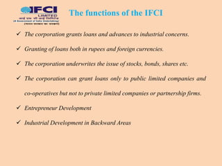  The corporation grants loans and advances to industrial concerns.
 Granting of loans both in rupees and foreign currencies.
 The corporation underwrites the issue of stocks, bonds, shares etc.
 The corporation can grant loans only to public limited companies and
co-operatives but not to private limited companies or partnership firms.
 Entrepreneur Development
 Industrial Development in Backward Areas
The functions of the IFCI
 