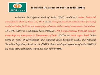 Industrial Development Bank of India (IDBI) established under Industrial
Development Bank of India Act, 1964, is the principal financial institution for providing
credit and other facilities for developing industries and assisting development institutions.
Till 1976, IDBI was a subsidiary bank of RBI. In 1976 it was separated from RBI and the
ownership was transferred to Government of India. IDBI is the tenth largest bank in the
world in terms of development. The National Stock Exchange (NSE), the National
Securities Depository Services Ltd. (NSDL), Stock Holding Corporation of India (SHCIL)
are some of the Institutions which has been built by IDBI.
Industrial Development Bank of India (IDBI)
 