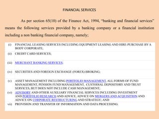 FINANCIAL SERVICES
As per section 65(10) of the Finance Act, 1994, “banking and financial services”
means the following services provided by a banking company or a financial institution
including a non banking financial company, namely;
(i) FINANCIAL LEASING SERVICES INCLUDING EQUIPMENT LEASING AND HIRE-PURCHASE BY A
BODY CORPORATE;
(ii) CREDIT CARD SERVICES;
(iii) MERCHANT BANKING SERVICES;
(iv) SECURITIES AND FOREIGN EXCHANGE (FOREX) BROKING;
(v) ASSET MANAGEMENT INCLUDING PORTFOLIO MANAGEMENT, ALL FORMS OF FUND
MANAGEMENT, PENSION FUND MANAGEMENT, CUSTODIAL DEPOSITORYAND TRUST
SERVICES, BUT DOES NOT INCLUDE CASH MANAGEMENT;
(vi) ADVISORY AND OTHER AUXILIARY FINANCIAL SERVICES INCLUDING INVESTMENT
AND PORTFOLIO RESEARCH AND ADVICE, ADVICE ON MERGERS AND ACQUISITION AND
ADVICE ON CORPORATE RESTRUCTURING AND STRATEGY; AND
vii) PROVISION AND TRANSFER OF INFORMATION AND DATA PROCESSING.
 