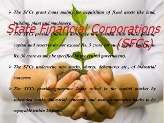 Functions
 The SFCs grant loans mainly for acquisition of fixed assets like land,
building, plant and machinery.
 The SFCs provide financial assistance to industrial units whose paid-up
capital and reserves do not exceed Rs. 3 crore (or such higher limit up to
Rs. 30 crore as may be specified by the central government).
 The SFCs underwrite new stocks, shares, debentures etc., of industrial
concerns.
 The SFCs provide guarantee loans raised in the capital market by
scheduled banks, industrial concerns, and state co-operative banks to be
repayable within 20 years.
 