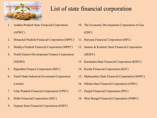 1. Andhra Pradesh State Financial Corporation
(APSFC)
2. Himachal Pradesh Financial Corporation (HPFC)
3. Madhya Pradesh Financial Corporation (MPFC)
4. North Eastern Development Finance Corporation
(NEDFI)
5. Rajasthan Finance Corporation (RFC)
6. Tamil Nadu Industrial Investment Corporation
Limited
7. Uttar Pradesh Financial Corporation (UPFC)
8. Delhi Financial Corporation (DFC)
9. Gujarat State Financial Corporation (GSFC)
10. The Economic Development Corporation of Goa
(EDC)
11. Haryana Financial Corporation (HFC)
12. Jammu & Kashmir State Financial Corporation
(JKSFC)
13. Karnataka State Financial Corporation (KSFC)
14. Kerala Financial Corporation (KFC)
15. Maharashtra State Financial Corporation (MSFC)
16. Odisha State Financial Corporation (OSFC)
17. Punjab Financial Corporation (PFC)
18. West Bengal Financial Corporation (WBFC)
List of state financial corporation
 