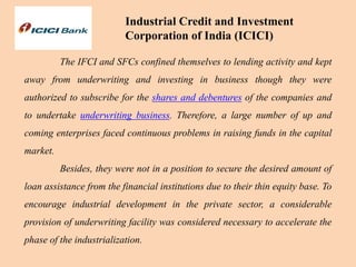 Industrial Credit and Investment
Corporation of India (ICICI)
The IFCI and SFCs confined themselves to lending activity and kept
away from underwriting and investing in business though they were
authorized to subscribe for the shares and debentures of the companies and
to undertake underwriting business. Therefore, a large number of up and
coming enterprises faced continuous problems in raising funds in the capital
market.
Besides, they were not in a position to secure the desired amount of
loan assistance from the financial institutions due to their thin equity base. To
encourage industrial development in the private sector, a considerable
provision of underwriting facility was considered necessary to accelerate the
phase of the industrialization.
 