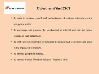  To assist in creation, growth and modernization of business enterprises in the
non-public sector.
 To encourage and promote the involvement of internal and external capital
sources, in such enterprises.
 To motivate pvt ownership of industrial investment and to promote and assist
in the expansion of markets.
 To provide equipment finance.
 To provide finance for rehabilitation of industrial units.
Objectives of the ICICI
 