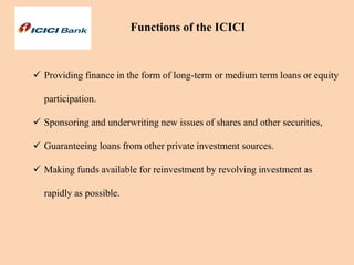  Providing finance in the form of long-term or medium term loans or equity
participation.
 Sponsoring and underwriting new issues of shares and other securities,
 Guaranteeing loans from other private investment sources.
 Making funds available for reinvestment by revolving investment as
rapidly as possible.
Functions of the ICICI
 