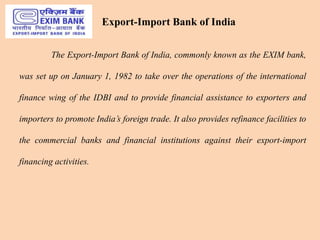Export-Import Bank of India
The Export-Import Bank of India, commonly known as the EXIM bank,
was set up on January 1, 1982 to take over the operations of the international
finance wing of the IDBI and to provide financial assistance to exporters and
importers to promote India’s foreign trade. It also provides refinance facilities to
the commercial banks and financial institutions against their export-import
financing activities.
 