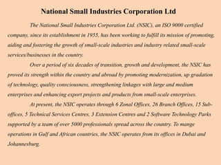 The National Small Industries Corporation Ltd. (NSIC), an ISO 9000 certified
company, since its establishment in 1955, has been working to fulfill its mission of promoting,
aiding and fostering the growth of small-scale industries and industry related small-scale
services/businesses in the country.
Over a period of six decades of transition, growth and development, the NSIC has
proved its strength within the country and abroad by promoting modernization, up gradation
of technology, quality consciousness, strengthening linkages with large and medium
enterprises and enhancing export projects and products from small-scale enterprises.
At present, the NSIC operates through 6 Zonal Offices, 26 Branch Offices, 15 Sub-
offices, 5 Technical Services Centres, 3 Extension Centres and 2 Software Technology Parks
supported by a team of over 5000 professionals spread across the country. To mange
operations in Gulf and African countries, the NSIC operates from its offices in Dubai and
Johannesburg.
National Small Industries Corporation Ltd
 