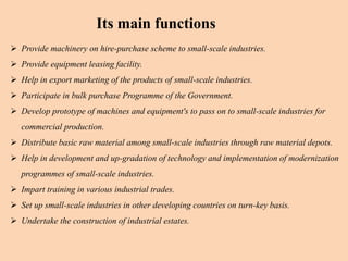  Provide machinery on hire-purchase scheme to small-scale industries.
 Provide equipment leasing facility.
 Help in export marketing of the products of small-scale industries.
 Participate in bulk purchase Programme of the Government.
 Develop prototype of machines and equipment's to pass on to small-scale industries for
commercial production.
 Distribute basic raw material among small-scale industries through raw material depots.
 Help in development and up-gradation of technology and implementation of modernization
programmes of small-scale industries.
 Impart training in various industrial trades.
 Set up small-scale industries in other developing countries on turn-key basis.
 Undertake the construction of industrial estates.
Its main functions
 