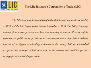 The Life Insurance Corporation of India (LIC) came into existence on July
1, 1956 and the LIC began to function on September 1, 1956. The LIC gets a large
amount of insurance premium and has been investing in almost all sectors of the
economy, viz, public sector, private sector, co-operative sector, Joint Sector and now
it is one of the biggest term-lending institutions in the country. LIC was established
to spread the message of Life Insurance in the country and mobilize people’s
savings for nation-building activities.
The Life Insurance Corporation of India (LIC)
 