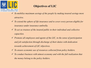  To mobilize maximum savings of the people by making insured savings more
attractive.
 To extend the sphere of life insurance and to cover every person eligible for
insurance under insurance umbrella.
 To act as trustees of the insured public in their individual and collective
capacities.
 Promote all employees and agents of the LIC, in the sense of participation
and job satisfaction through discharge of their duties with dedication
towards achievement of LIC objectives.
 To ensure economic use of resources collected from policy holders.
 To conduct business with utmost economy and with the full realization that
the money belong to the policy holders.
Objectives of LIC
 