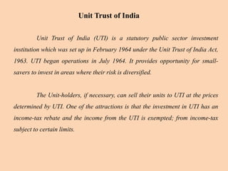 Unit Trust of India
Unit Trust of India (UTI) is a statutory public sector investment
institution which was set up in February 1964 under the Unit Trust of India Act,
1963. UTI began operations in July 1964. It provides opportunity for small-
savers to invest in areas where their risk is diversified.
The Unit-holders, if necessary, can sell their units to UTI at the prices
determined by UTI. One of the attractions is that the investment in UTI has an
income-tax rebate and the income from the UTI is exempted; from income-tax
subject to certain limits.
 