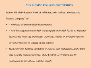 Section 45I of the Reserve Bank of India Act, 1934 defines ‘‘non-banking
financial company’’ as–
 A financial institution which is a company;
 A non-banking institution which is a company and which has as its principal
business the receiving of deposits, under any scheme or arrangement or in
any other manner, or lending in any manner;
 Such other non-banking institution or class of such institutions, as the Bank
may, with the previous approval of the Central Government and by
notification in the Official Gazette, specify
NON BANKING FINANCIAL INSTITUTIONS
 