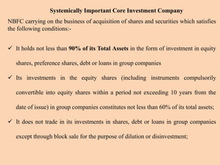 Systemically Important Core Investment Company
NBFC carrying on the business of acquisition of shares and securities which satisfies
the following conditions:-
 It holds not less than 90% of its Total Assets in the form of investment in equity
shares, preference shares, debt or loans in group companies
 Its investments in the equity shares (including instruments compulsorily
convertible into equity shares within a period not exceeding 10 years from the
date of issue) in group companies constitutes not less than 60% of its total assets;
 It does not trade in its investments in shares, debt or loans in group companies
except through block sale for the purpose of dilution or disinvestment;
 