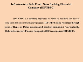 IDF-NBFC is a company registered as NBFC to facilitate the flow of
long term debt into infrastructure projects. IDF-NBFC raise resources through
issue of Rupee or Dollar denominated bonds of minimum 5 year maturity.
Only Infrastructure Finance Companies (IFC) can sponsor IDFNBFCs.
Infrastructure Debt Fund: Non- Banking Financial
Company (IDFNBFC)
 