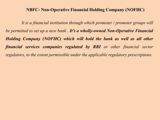 It is a financial institution through which promoter / promoter groups will
be permitted to set up a new bank . It’s a wholly-owned Non-Operative Financial
Holding Company (NOFHC) which will hold the bank as well as all other
financial services companies regulated by RBI or other financial sector
regulators, to the extent permissible under the applicable regulatory prescriptions.
NBFC- Non-Operative Financial Holding Company (NOFHC)
 