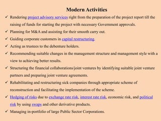 Modern Activities
 Rendering project advisory services right from the preparation of the project report till the
raising of funds for starting the project with necessary Government approvals.
 Planning for M&A and assisting for their smooth carry out.
 Guiding corporate customers in capital restructuring.
 Acting as trustees to the debenture holders.
 Recommending suitable changes in the management structure and management style with a
view to achieving better results.
 Structuring the financial collaborations/joint ventures by identifying suitable joint venture
partners and preparing joint venture agreements.
 Rehabilitating and restructuring sick companies through appropriate scheme of
reconstruction and facilitating the implementation of the scheme.
 Hedging of risks due to exchange rate risk, interest rate risk, economic risk, and political
risk by using swaps and other derivative products.
 Managing in-portfolio of large Public Sector Corporations.
 