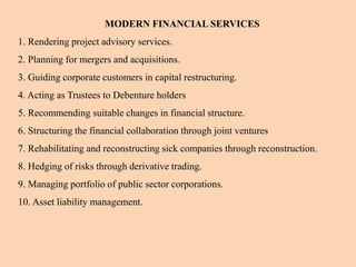MODERN FINANCIAL SERVICES
1. Rendering project advisory services.
2. Planning for mergers and acquisitions.
3. Guiding corporate customers in capital restructuring.
4. Acting as Trustees to Debenture holders
5. Recommending suitable changes in financial structure.
6. Structuring the financial collaboration through joint ventures
7. Rehabilitating and reconstructing sick companies through reconstruction.
8. Hedging of risks through derivative trading.
9. Managing portfolio of public sector corporations.
10. Asset liability management.
 