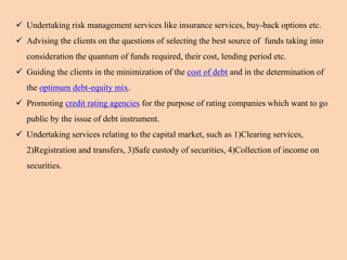  Undertaking risk management services like insurance services, buy-back options etc.
 Advising the clients on the questions of selecting the best source of funds taking into
consideration the quantum of funds required, their cost, lending period etc.
 Guiding the clients in the minimization of the cost of debt and in the determination of
the optimum debt-equity mix.
 Promoting credit rating agencies for the purpose of rating companies which want to go
public by the issue of debt instrument.
 Undertaking services relating to the capital market, such as 1)Clearing services,
2)Registration and transfers, 3)Safe custody of securities, 4)Collection of income on
securities.
 