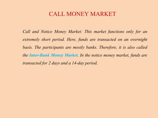 Call and Notice Money Market: This market functions only for an
extremely short period. Here, funds are transacted on an overnight
basis. The participants are mostly banks. Therefore, it is also called
the Inter-Bank Money Market. In the notice money market, funds are
transacted for 2 days and a 14-day period.
CALL MONEY MARKET
 