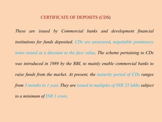 CERTIFICATE OF DEPOSITS (CDS)
These are issued by Commercial banks and development financial
institutions for funds deposited. CDs are unsecured, negotiable promissory
notes issued at a discount to the face value. The scheme pertaining to CDs
was introduced in 1989 by the RBI, to mainly enable commercial banks to
raise funds from the market. At present, the maturity period of CDs ranges
from 3 months to 1 year. They are issued in multiples of INR 25 lakhs subject
to a minimum of INR 1 crore.
 