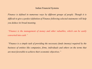 Indian Financial Systems
Finance is defined in numerous ways by different groups of people. Though it is
difficult to give a perfect definition of Finance following selected statements will help
you deduce its broad meaning.
“Finance is the management of money and other valuables, which can be easily
converted into cash.”
“Finance is a simple task of providing the necessary funds (money) required by the
business of entities like companies, firms, individuals and others on the terms that
are most favorable to achieve their economic objectives.”
 