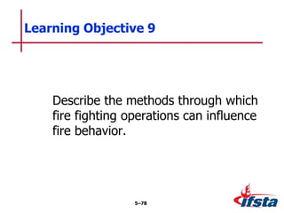 Describe the methods through which
fire fighting operations can influence
fire behavior.
Learning Objective 9
5–78
 