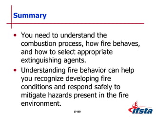 • You need to understand the
combustion process, how fire behaves,
and how to select appropriate
extinguishing agents.
• Understanding fire behavior can help
you recognize developing fire
conditions and respond safely to
mitigate hazards present in the fire
environment.
Summary
5–89
 