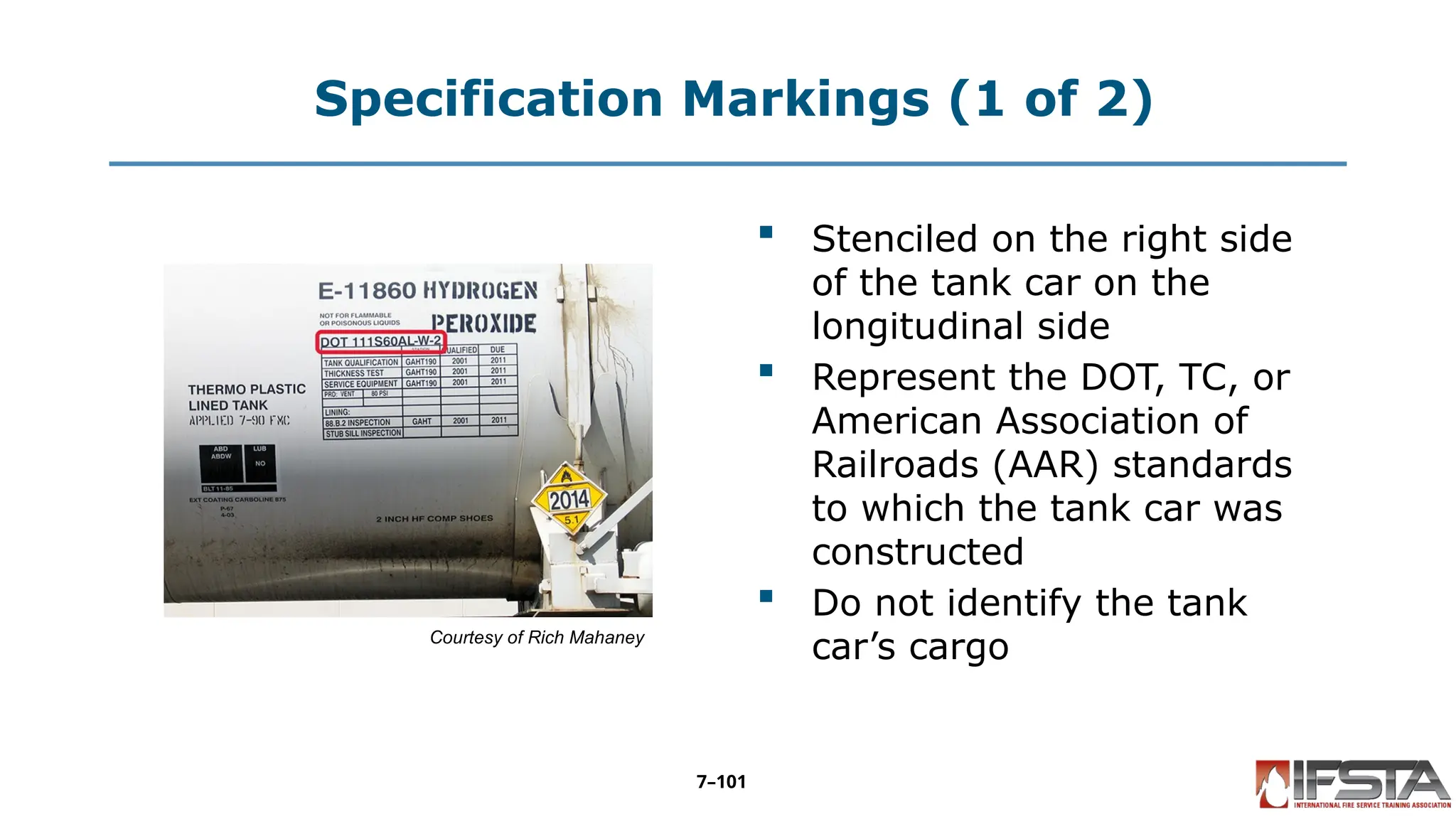 Specification Markings (1 of 2)
Courtesy of Rich Mahaney
 Stenciled on the right side
of the tank car on the
longitudinal side
 Represent the DOT, TC, or
American Association of
Railroads (AAR) standards
to which the tank car was
constructed
 Do not identify the tank
car’s cargo
7–101
 