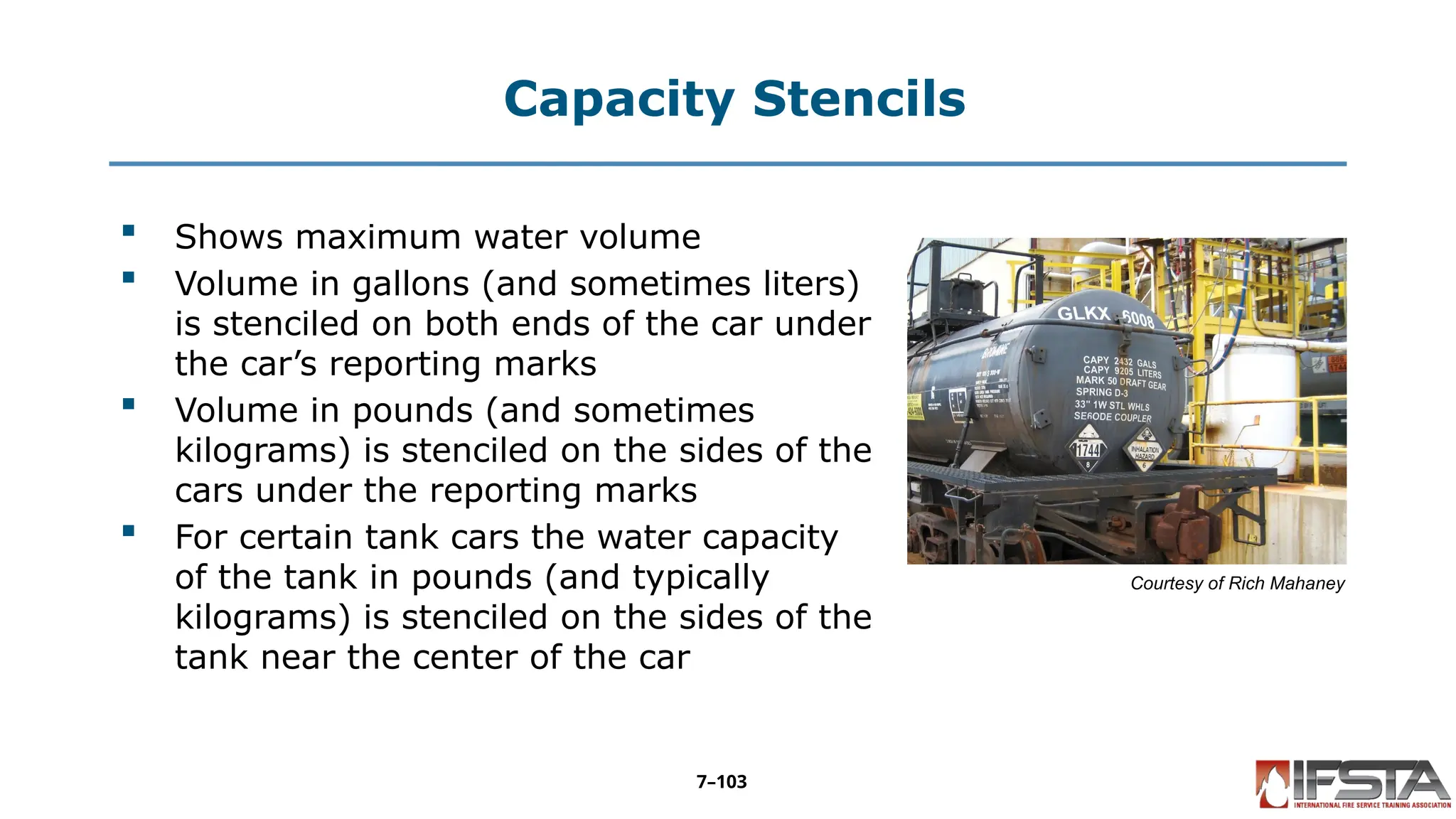 Capacity Stencils
 Shows maximum water volume
 Volume in gallons (and sometimes liters)
is stenciled on both ends of the car under
the car’s reporting marks
 Volume in pounds (and sometimes
kilograms) is stenciled on the sides of the
cars under the reporting marks
 For certain tank cars the water capacity
of the tank in pounds (and typically
kilograms) is stenciled on the sides of the
tank near the center of the car
Courtesy of Rich Mahaney
7–103
 