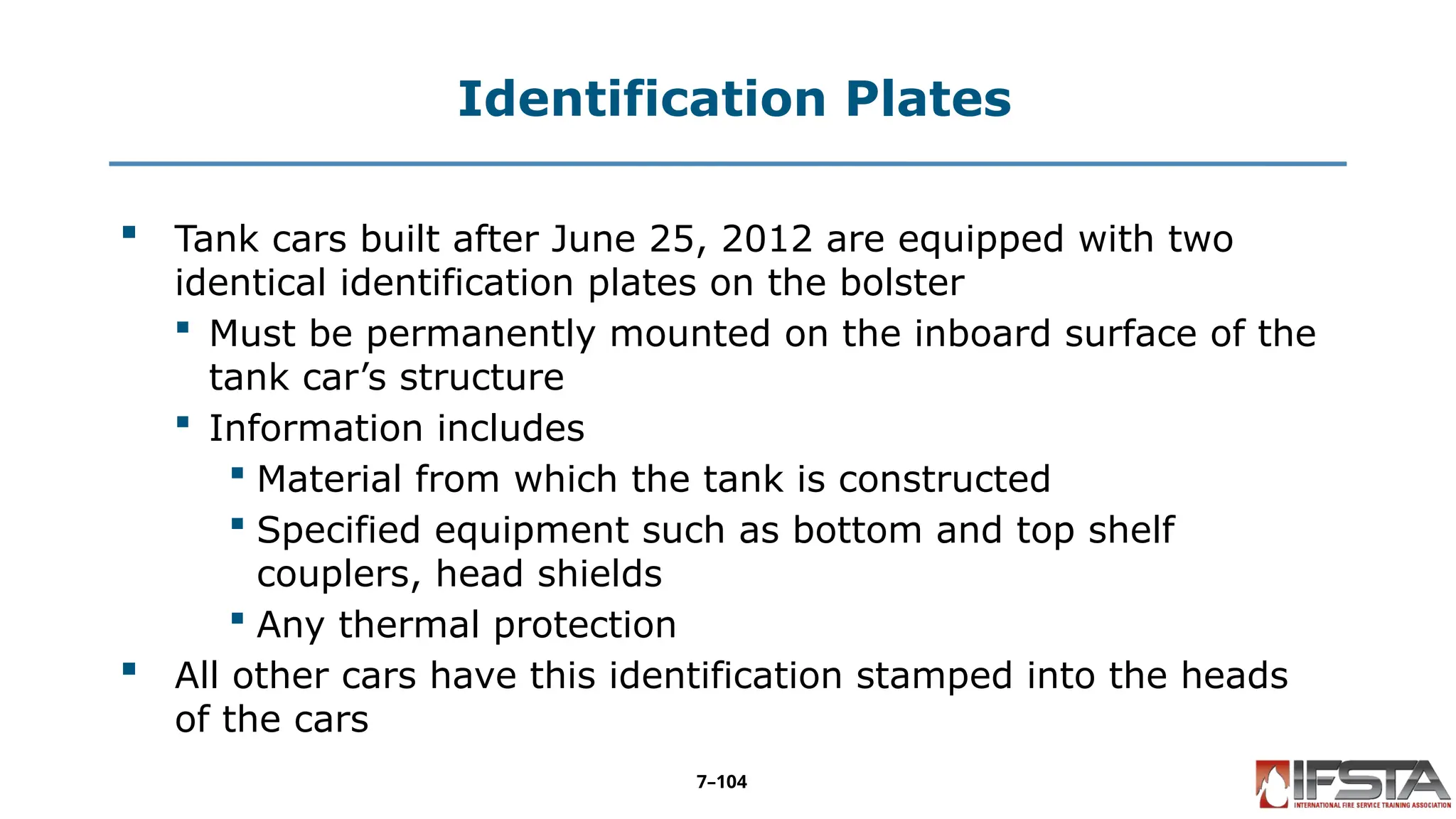 Identification Plates
 Tank cars built after June 25, 2012 are equipped with two
identical identification plates on the bolster
 Must be permanently mounted on the inboard surface of the
tank car’s structure
 Information includes
 Material from which the tank is constructed
 Specified equipment such as bottom and top shelf
couplers, head shields
 Any thermal protection
 All other cars have this identification stamped into the heads
of the cars
7–104
 