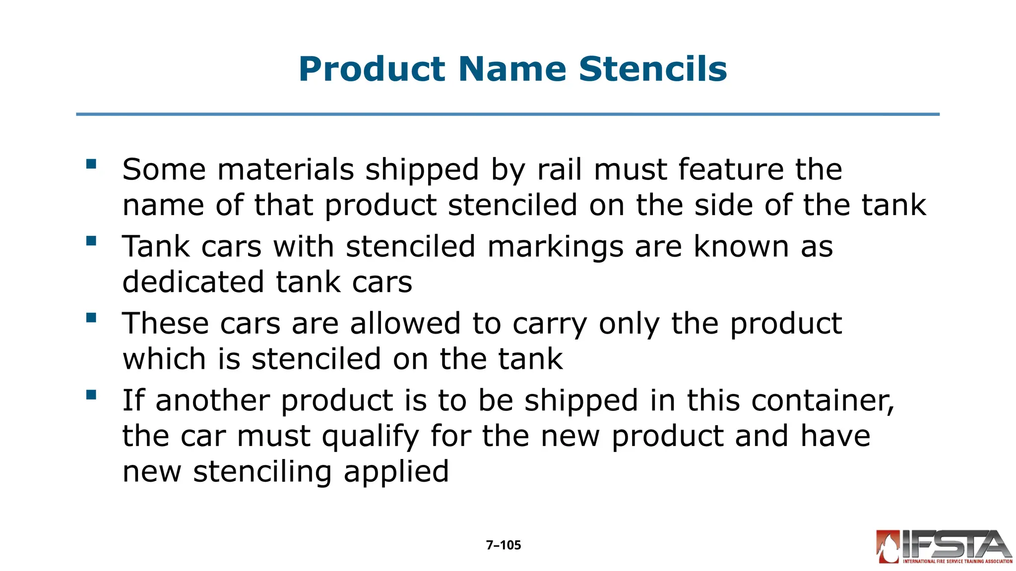 Product Name Stencils
 Some materials shipped by rail must feature the
name of that product stenciled on the side of the tank
 Tank cars with stenciled markings are known as
dedicated tank cars
 These cars are allowed to carry only the product
which is stenciled on the tank
 If another product is to be shipped in this container,
the car must qualify for the new product and have
new stenciling applied
7–105
 