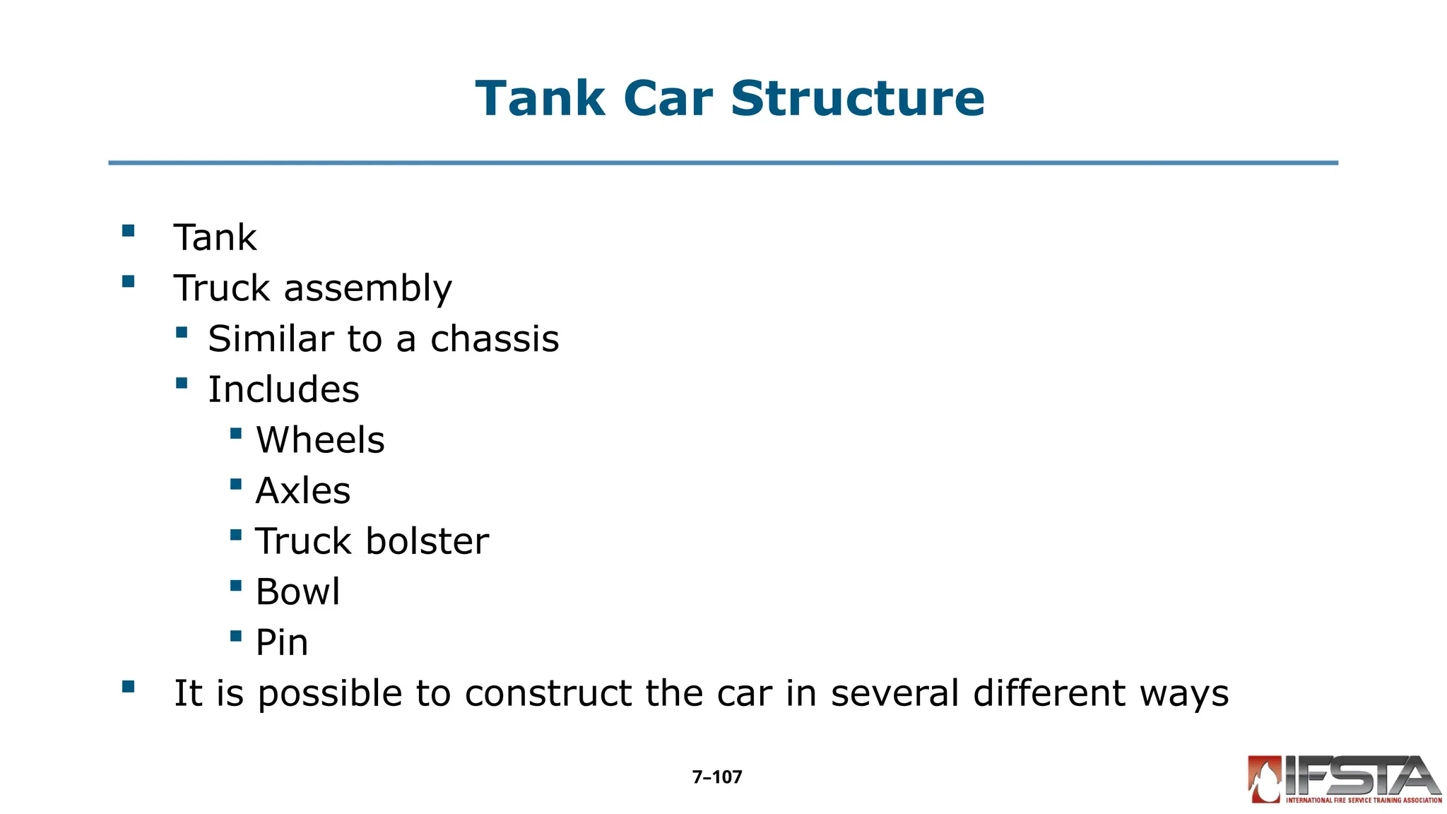 Tank Car Structure
 Tank
 Truck assembly
 Similar to a chassis
 Includes
 Wheels
 Axles
 Truck bolster
 Bowl
 Pin
 It is possible to construct the car in several different ways
7–107
 