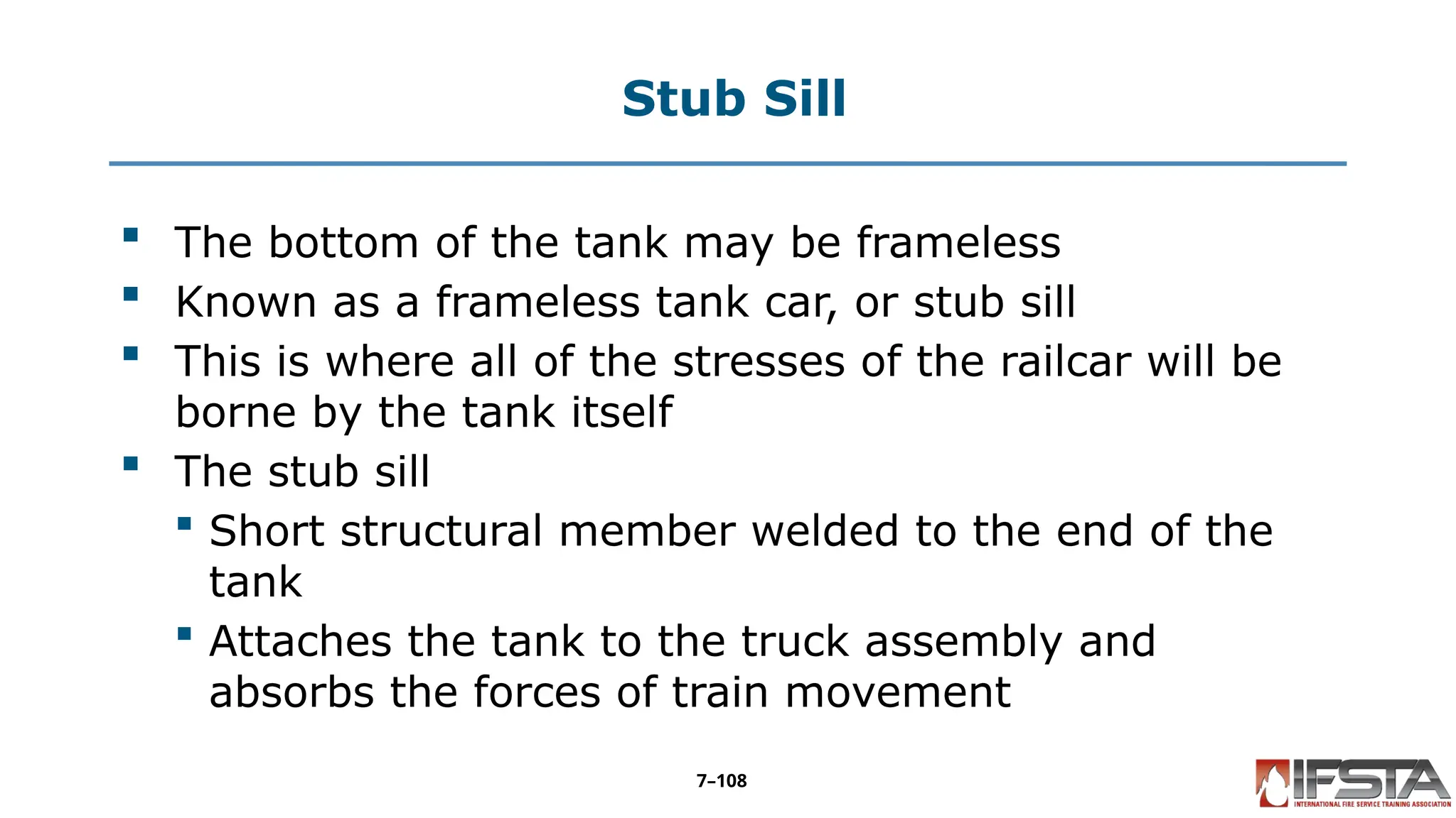 Stub Sill
 The bottom of the tank may be frameless
 Known as a frameless tank car, or stub sill
 This is where all of the stresses of the railcar will be
borne by the tank itself
 The stub sill
 Short structural member welded to the end of the
tank
 Attaches the tank to the truck assembly and
absorbs the forces of train movement
7–108
 